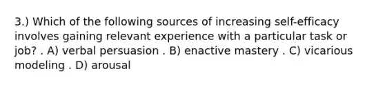 3.) Which of the following sources of increasing self-efficacy involves gaining relevant experience with a particular task or job? . A) verbal persuasion . B) enactive mastery . C) vicarious modeling . D) arousal