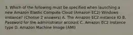 3. Which of the following must be specified when launching a new Amazon Elastic Compute Cloud (Amazon EC2) Windows instance? (Choose 2 answers) A. The Amazon EC2 instance ID B. Password for the administrator account C. Amazon EC2 instance type D. Amazon Machine Image (AMI)