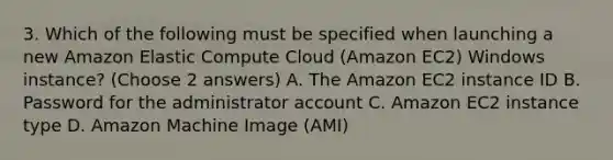 3. Which of the following must be specified when launching a new Amazon Elastic Compute Cloud (Amazon EC2) Windows instance? (Choose 2 answers) A. The Amazon EC2 instance ID B. Password for the administrator account C. Amazon EC2 instance type D. Amazon Machine Image (AMI)