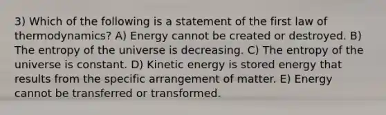 3) Which of the following is a statement of the first law of thermodynamics? A) Energy cannot be created or destroyed. B) The entropy of the universe is decreasing. C) The entropy of the universe is constant. D) Kinetic energy is stored energy that results from the specific arrangement of matter. E) Energy cannot be transferred or transformed.