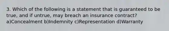 3. Which of the following is a statement that is guaranteed to be true, and if untrue, may breach an insurance contract?a)Concealment b)Indemnity c)Representation d)Warranty