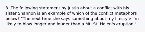 3. The following statement by Justin about a conflict with his sister Shannon is an example of which of the conflict metaphors below? "The next time she says something about my lifestyle I'm likely to blow longer and louder than a Mt. St. Helen's eruption."