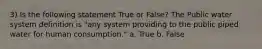 3) Is the following statement True or False? The Public water system definition is "any system providing to the public piped water for human consumption." a. True b. False