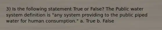 3) Is the following statement True or False? The Public water system definition is "any system providing to the public piped water for human consumption." a. True b. False