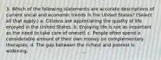 3. Which of the following statements are accurate descriptions of current social and economic trends in the United States? (Select all that apply.) a. Citizens are appreciating the quality of life enjoyed in the United States. b. Enjoying life is not as important as the need to take care of oneself. c. People often spend a considerable amount of their own money on complementary therapies. d. The gap between the richest and poorest is widening.