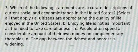 3. Which of the following statements are accurate descriptions of current social and economic trends in the United States? (Select all that apply.) a. Citizens are appreciating the quality of life enjoyed in the United States. b. Enjoying life is not as important as the need to take care of oneself. c. People often spend a considerable amount of their own money on complementary therapies. d. The gap between the richest and poorest is widening.