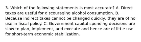 3. Which of the following statements is most accurate? A. Direct taxes are useful for discouraging alcohol consumption. B. Because indirect taxes cannot be changed quickly, they are of no use in fiscal policy. C. Government capital spending decisions are slow to plan, implement, and execute and hence are of little use for short-term economic stabilization.