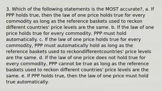 3. Which of the following statements is the MOST accurate?, a. If PPP holds true, then the law of one price holds true for every commodity as long as the reference baskets used to reckon different countries' price levels are the same. b. If the law of one price holds true for every commodity, PPP must hold automatically. c. If the law of one price holds true for every commodity, PPP must automatically hold as long as the reference baskets used to reckondifferentcountries' price levels are the same. d. If the law of one price does not hold true for every commodity, PPP cannot be true as long as the reference baskets used to reckon different countries' price levels are the same. e. If PPP holds true, then the law of one price must hold true automatically.