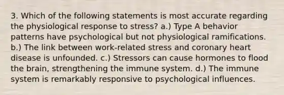 3. Which of the following statements is most accurate regarding the physiological response to stress? a.) Type A behavior patterns have psychological but not physiological ramifications. b.) The link between work-related stress and coronary heart disease is unfounded. c.) Stressors can cause hormones to flood the brain, strengthening the immune system. d.) The immune system is remarkably responsive to psychological influences.