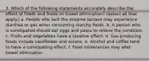 3. Which of the following statements accurately describe the effect of foods and fluids on bowel elimination? (Select all that apply.) a. People who lack the enzyme lactase may experience diarrhea or gas when consuming starchy foods. b. A person who is constipated should eat eggs and pasta to relieve the condition. c. Fruits and vegetables have a laxative effect. d. Gas-producing foods include cauliflower and onions. e. Alcohol and coffee tend to have a constipating effect. f. Food intolerances may alter bowel elimination