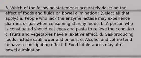 3. Which of the following statements accurately describe the effect of foods and fluids on bowel elimination? (Select all that apply.) a. People who lack the enzyme lactase may experience diarrhea or gas when consuming starchy foods. b. A person who is constipated should eat eggs and pasta to relieve the condition. c. Fruits and vegetables have a laxative effect. d. Gas-producing foods include cauliflower and onions. e. Alcohol and coffee tend to have a constipating effect. f. Food intolerances may alter bowel elimination