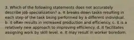 3. Which of the following statements does not accurately describe job specialization? a. It breaks down tasks resulting in each step of the task being performed by a different individual. b. It often results in increased production and efficiency. c. It is a relatively new approach to improving efficiency. d. It facilitates assigning work by skill level. e. It may result in worker boredom.