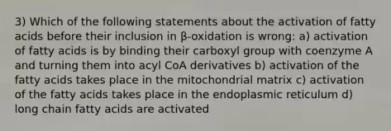 3) Which of the following statements about the activation of fatty acids before their inclusion in β-oxidation is wrong: a) activation of fatty acids is by binding their carboxyl group with coenzyme A and turning them into acyl CoA derivatives b) activation of the fatty acids takes place in the mitochondrial matrix c) activation of the fatty acids takes place in the endoplasmic reticulum d) long chain fatty acids are activated