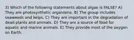 3) Which of the following statements about algae is FALSE? A) They are photosynthetic organisms. B) The group includes seaweeds and kelps. C) They are important in the degradation of dead plants and animals. D) They are a source of food for aquatic and marine animals. E) They provide most of the oxygen on Earth.