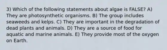 3) Which of the following statements about algae is FALSE? A) They are photosynthetic organisms. B) The group includes seaweeds and kelps. C) They are important in the degradation of dead plants and animals. D) They are a source of food for aquatic and marine animals. E) They provide most of the oxygen on Earth.