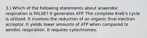 3.) Which of the following statements about anaerobic respiration is FALSE? It generates ATP. The complete Kreb's cycle is utilized. It involves the reduction of an organic final electron acceptor. It yields lower amounts of ATP when compared to aerobic respiration. It requires cytochromes.