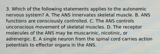 3. Which of the following statements applies to the autonomic nervous system? A. The ANS innervates skeletal muscle. B. ANS functions are consciously controlled. C. The ANS controls unconscious movement of skeletal muscles. D. The receptor molecules of the ANS may be muscarinic, nicotinic, or adrenergic. E. A single neuron from the spinal cord carries action potentials to effector organs in the ANS.