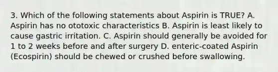 3. Which of the following statements about Aspirin is TRUE? A. Aspirin has no ototoxic characteristics B. Aspirin is least likely to cause gastric irritation. C. Aspirin should generally be avoided for 1 to 2 weeks before and after surgery D. enteric-coated Aspirin (Ecospirin) should be chewed or crushed before swallowing.