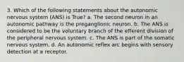 3. Which of the following statements about the autonomic nervous system (ANS) is True? a. The second neuron in an autonomic pathway is the preganglionic neuron. b. The ANS is considered to be the voluntary branch of the efferent division of the peripheral nervous system. c. The ANS is part of the somatic nervous system. d. An autonomic reflex arc begins with sensory detection at a receptor.