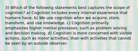 3) Which of the following statements best captures the scope of cognition? a) Cognition includes every internal experience that humans have. b) We use cognition when we acquire, store, transform, and use knowledge. c) Cognition primarily emphasizes higher mental processes, such as problem solving and decision making. d) Cognition is more concerned with visible actions, such as motor activities, than with activities that cannot be seen by an outside observer.