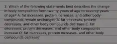 3. Which of the following statements best describes the change in body composition from twenty years of age to seventy years of age? A. fat increases, protein increases, and other body compounds remain unchanged B. fat increases, protein decreases, and other body compounds decrease C. fat decreases, protein decreases, and other body compounds increase D. fat decreases, protein increases, and other body compounds decrease