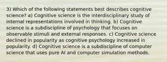 3) Which of the following statements best describes cognitive science? a) Cognitive science is the interdisciplinary study of internal representations involved in thinking. b) Cognitive science is a subdiscipline of psychology that focuses on observable stimuli and external responses. c) Cognitive science declined in popularity as cognitive psychology increased in popularity. d) Cognitive science is a subdiscipline of computer science that uses pure AI and computer simulation methods.