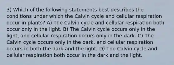 3) Which of the following statements best describes the conditions under which the Calvin cycle and cellular respiration occur in plants? A) The Calvin cycle and cellular respiration both occur only in the light. B) The Calvin cycle occurs only in the light, and cellular respiration occurs only in the dark. C) The Calvin cycle occurs only in the dark, and cellular respiration occurs in both the dark and the light. D) The Calvin cycle and cellular respiration both occur in the dark and the light.