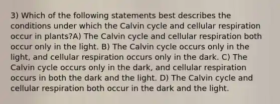 3) Which of the following statements best describes the conditions under which the Calvin cycle and cellular respiration occur in plants?A) The Calvin cycle and cellular respiration both occur only in the light. B) The Calvin cycle occurs only in the light, and cellular respiration occurs only in the dark. C) The Calvin cycle occurs only in the dark, and cellular respiration occurs in both the dark and the light. D) The Calvin cycle and cellular respiration both occur in the dark and the light.