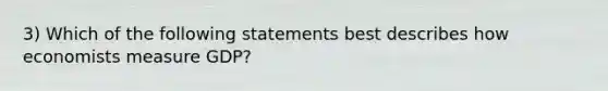 3) Which of the following statements best describes how economists measure GDP?