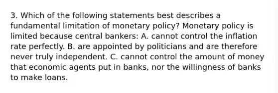 3. Which of the following statements best describes a fundamental limitation of monetary policy? Monetary policy is limited because central bankers: A. cannot control the inflation rate perfectly. B. are appointed by politicians and are therefore never truly independent. C. cannot control the amount of money that economic agents put in banks, nor the willingness of banks to make loans.