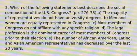 3. Which of the following statements best describes the social composition of the U.S. Congress? (pp. 276-78) a) The majority of representatives do not have university degrees. b) Men and women are equally represented in Congress. c) Most members of Congress do not affliate with any specifc religion. d) The legal profession is the dominant career of most members of Congress prior to their election. e) The number of African American, Latino, and Asian American representatives has decreased over the last 20 years.