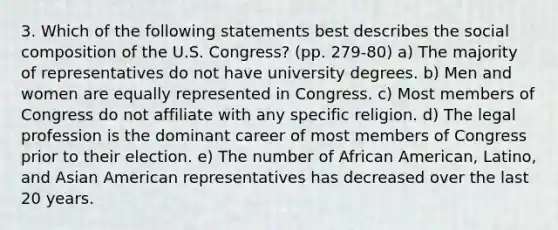 3. Which of the following statements best describes the social composition of the U.S. Congress? (pp. 279-80) a) The majority of representatives do not have university degrees. b) Men and women are equally represented in Congress. c) Most members of Congress do not affiliate with any specific religion. d) The legal profession is the dominant career of most members of Congress prior to their election. e) The number of African American, Latino, and Asian American representatives has decreased over the last 20 years.