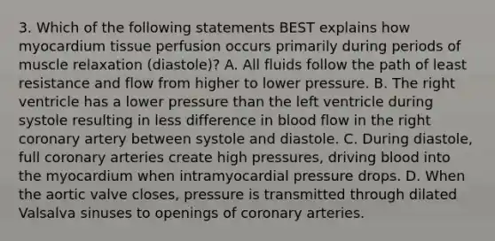 3. Which of the following statements BEST explains how myocardium tissue perfusion occurs primarily during periods of muscle relaxation (diastole)? A. All fluids follow the path of least resistance and flow from higher to lower pressure. B. The right ventricle has a lower pressure than the left ventricle during systole resulting in less difference in blood flow in the right coronary artery between systole and diastole. C. During diastole, full coronary arteries create high pressures, driving blood into the myocardium when intramyocardial pressure drops. D. When the aortic valve closes, pressure is transmitted through dilated Valsalva sinuses to openings of coronary arteries.