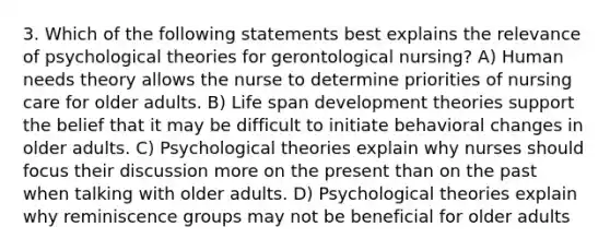 3. Which of the following statements best explains the relevance of psychological theories for gerontological nursing? A) Human needs theory allows the nurse to determine priorities of nursing care for older adults. B) Life span development theories support the belief that it may be difficult to initiate behavioral changes in older adults. C) Psychological theories explain why nurses should focus their discussion more on the present than on the past when talking with older adults. D) Psychological theories explain why reminiscence groups may not be beneficial for older adults