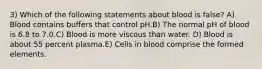 3) Which of the following statements about blood is false? A) Blood contains buffers that control pH.B) The normal pH of blood is 6.8 to 7.0.C) Blood is more viscous than water. D) Blood is about 55 percent plasma.E) Cells in blood comprise the formed elements.