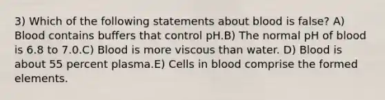 3) Which of the following statements about blood is false? A) Blood contains buffers that control pH.B) The normal pH of blood is 6.8 to 7.0.C) Blood is more viscous than water. D) Blood is about 55 percent plasma.E) Cells in blood comprise the formed elements.