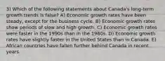 3) Which of the following statements about Canada's long-term growth trends is false? A) Economic growth rates have been steady, except for the business cycle. B) Economic growth rates show periods of slow and high growth. C) Economic growth rates were faster in the 1990s than in the 1980s. D) Economic growth rates have slightly faster in the United States than in Canada. E) African countries have fallen further behind Canada in recent years.