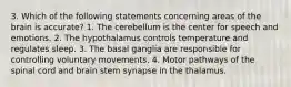 3. Which of the following statements concerning areas of the brain is accurate? 1. The cerebellum is the center for speech and emotions. 2. The hypothalamus controls temperature and regulates sleep. 3. The basal ganglia are responsible for controlling voluntary movements. 4. Motor pathways of the spinal cord and brain stem synapse in the thalamus.