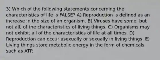 3) Which of the following statements concerning the characteristics of life is FALSE? A) Reproduction is defined as an increase in the size of an organism. B) Viruses have some, but not all, of the <a href='https://www.questionai.com/knowledge/kpIWKPkC3X-characteristics-of-living-things' class='anchor-knowledge'>characteristics of living things</a>. C) Organisms may not exhibit all of the characteristics of life at all times. D) Reproduction can occur asexually or sexually in living things. E) Living things store metabolic energy in the form of chemicals such as ATP.