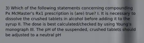 3) Which of the following statements concerning compounding Px McMaster's Rx1 prescription is (are) true? I. It is necessary to dissolve the crushed tablets in alcohol before adding it to the syrup II. The dose is best calculated/checked by using Young's monograph III. The pH of the suspended, crushed tablets should be adjusted to a neutral pH