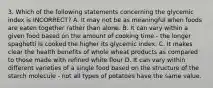 3. Which of the following statements concerning the glycemic index is INCORRECT? A. It may not be as meaningful when foods are eaten together rather than alone. B. It can vary within a given food based on the amount of cooking time - the longer spaghetti is cooked the higher its glycemic index. C. It makes clear the health benefits of whole wheat products as compared to those made with refined white flour D. It can vary within different varieties of a single food based on the structure of the starch molecule - not all types of potatoes have the same value.