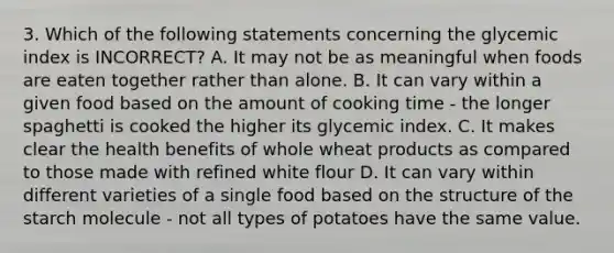 3. Which of the following statements concerning the glycemic index is INCORRECT? A. It may not be as meaningful when foods are eaten together rather than alone. B. It can vary within a given food based on the amount of cooking time - the longer spaghetti is cooked the higher its glycemic index. C. It makes clear the health benefits of whole wheat products as compared to those made with refined white flour D. It can vary within different varieties of a single food based on the structure of the starch molecule - not all types of potatoes have the same value.