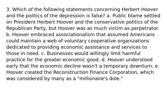 3. Which of the following statements concerning Herbert Hoover and the politics of the depression is false? a. Public blame settled on President Herbert Hoover and the conservative politics of the Republican Party, but Hoover was as much victim as perpetrator. b. Hoover embraced associationalism that assumed Americans could maintain a web of voluntary cooperative organizations dedicated to providing economic assistance and services to those in need. c. Businesses would willingly limit harmful practice for the greater economic good. d. Hoover understood early that the economic decline wasn't a temporary downturn. e. Hoover created the Reconstruction Finance Corporation, which was considered by many as a "millionaire's dole."