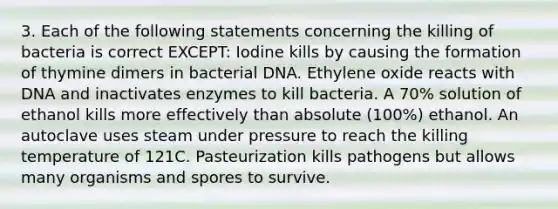 3. Each of the following statements concerning the killing of bacteria is correct EXCEPT: Iodine kills by causing the formation of thymine dimers in bacterial DNA. Ethylene oxide reacts with DNA and inactivates enzymes to kill bacteria. A 70% solution of ethanol kills more effectively than absolute (100%) ethanol. An autoclave uses steam under pressure to reach the killing temperature of 121C. Pasteurization kills pathogens but allows many organisms and spores to survive.