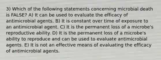 3) Which of the following statements concerning microbial death is FALSE? A) It can be used to evaluate the efficacy of antimicrobial agents. B) It is constant over time of exposure to an antimicrobial agent. C) It is the permanent loss of a microbe's reproductive ability. D) It is the permanent loss of a microbe's ability to reproduce and can be used to evaluate antimicrobial agents. E) It is not an effective means of evaluating the efficacy of antimicrobial agents.