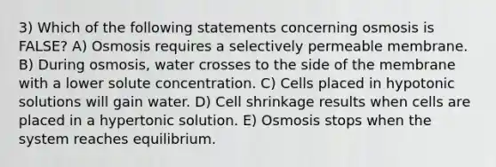 3) Which of the following statements concerning osmosis is FALSE? A) Osmosis requires a selectively permeable membrane. B) During osmosis, water crosses to the side of the membrane with a lower solute concentration. C) Cells placed in hypotonic solutions will gain water. D) Cell shrinkage results when cells are placed in a hypertonic solution. E) Osmosis stops when the system reaches equilibrium.