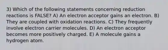 3) Which of the following statements concerning reduction reactions is FALSE? A) An electron acceptor gains an electron. B) They are coupled with oxidation reactions. C) They frequently involve electron carrier molecules. D) An electron acceptor becomes more positively charged. E) A molecule gains a hydrogen atom.