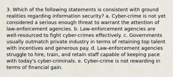 3. Which of the following statements is consistent with ground realities regarding information security? a. Cyber-crime is not yet considered a serious enough threat to warrant the attention of law-enforcement agencies. b. Law-enforcement agencies are well-resourced to fight cyber-crimes effectively. c. Governments usually outmatch private industry in terms of retaining top talent with incentives and generous pay. d. Law-enforcement agencies struggle to hire, train, and retain staff capable of keeping pace with today's cyber-criminals. e. Cyber-crime is not rewarding in terms of financial gain.