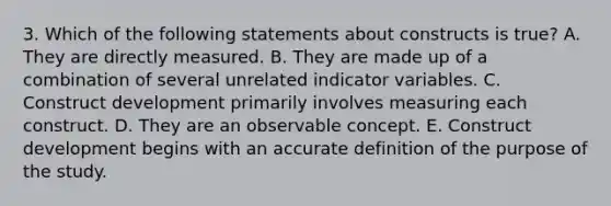 3. Which of the following statements about constructs is true? A. They are directly measured. B. They are made up of a combination of several unrelated indicator variables. C. Construct development primarily involves measuring each construct. D. They are an observable concept. E. Construct development begins with an accurate definition of the purpose of the study.