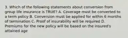 3. Which of the following statements about conversion from group life insurance is TRUE? A. Coverage must be converted to a term policy B. Conversion must be applied for within 6 months of termination C. Proof of insurability will be required D. Premiums for the new policy will be based on the insured's attained age